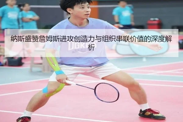 纳斯盛赞詹姆斯进攻创造力与组织串联价值的深度解析